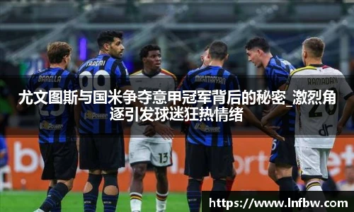 尤文图斯与国米争夺意甲冠军背后的秘密_激烈角逐引发球迷狂热情绪