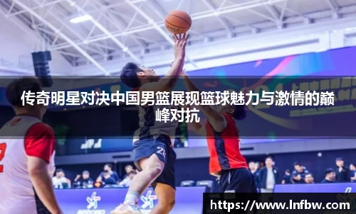 传奇明星对决中国男篮展现篮球魅力与激情的巅峰对抗