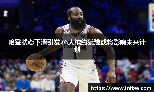 哈登状态下滑引发76人续约犹豫或将影响未来计划