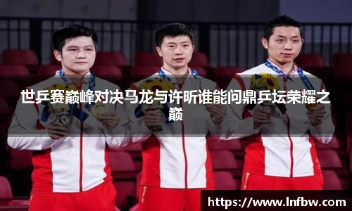 世乒赛巅峰对决马龙与许昕谁能问鼎乒坛荣耀之巅
